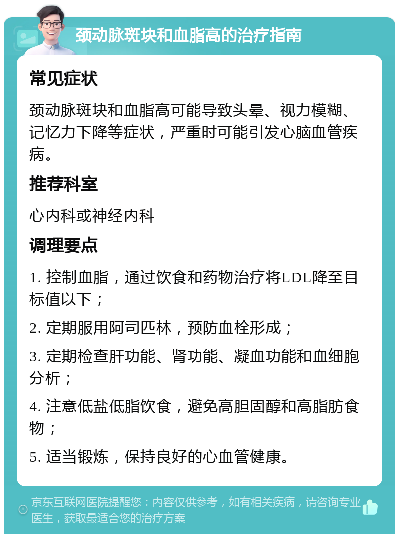 颈动脉斑块和血脂高的治疗指南 常见症状 颈动脉斑块和血脂高可能导致头晕、视力模糊、记忆力下降等症状，严重时可能引发心脑血管疾病。 推荐科室 心内科或神经内科 调理要点 1. 控制血脂，通过饮食和药物治疗将LDL降至目标值以下； 2. 定期服用阿司匹林，预防血栓形成； 3. 定期检查肝功能、肾功能、凝血功能和血细胞分析； 4. 注意低盐低脂饮食，避免高胆固醇和高脂肪食物； 5. 适当锻炼，保持良好的心血管健康。