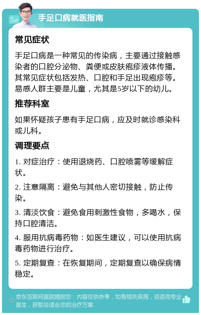 手足口病就医指南 常见症状 手足口病是一种常见的传染病，主要通过接触感染者的口腔分泌物、粪便或皮肤疱疹液体传播。其常见症状包括发热、口腔和手足出现疱疹等。易感人群主要是儿童，尤其是5岁以下的幼儿。 推荐科室 如果怀疑孩子患有手足口病，应及时就诊感染科或儿科。 调理要点 1. 对症治疗：使用退烧药、口腔喷雾等缓解症状。 2. 注意隔离：避免与其他人密切接触，防止传染。 3. 清淡饮食：避免食用刺激性食物，多喝水，保持口腔清洁。 4. 服用抗病毒药物：如医生建议，可以使用抗病毒药物进行治疗。 5. 定期复查：在恢复期间，定期复查以确保病情稳定。