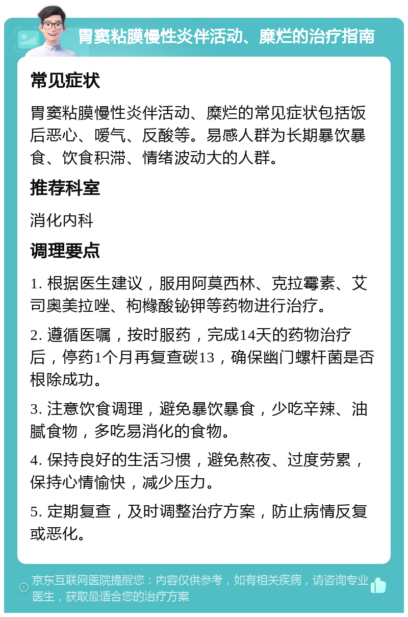 胃窦粘膜慢性炎伴活动、糜烂的治疗指南 常见症状 胃窦粘膜慢性炎伴活动、糜烂的常见症状包括饭后恶心、嗳气、反酸等。易感人群为长期暴饮暴食、饮食积滞、情绪波动大的人群。 推荐科室 消化内科 调理要点 1. 根据医生建议，服用阿莫西林、克拉霉素、艾司奥美拉唑、枸橼酸铋钾等药物进行治疗。 2. 遵循医嘱，按时服药，完成14天的药物治疗后，停药1个月再复查碳13，确保幽门螺杆菌是否根除成功。 3. 注意饮食调理，避免暴饮暴食，少吃辛辣、油腻食物，多吃易消化的食物。 4. 保持良好的生活习惯，避免熬夜、过度劳累，保持心情愉快，减少压力。 5. 定期复查，及时调整治疗方案，防止病情反复或恶化。