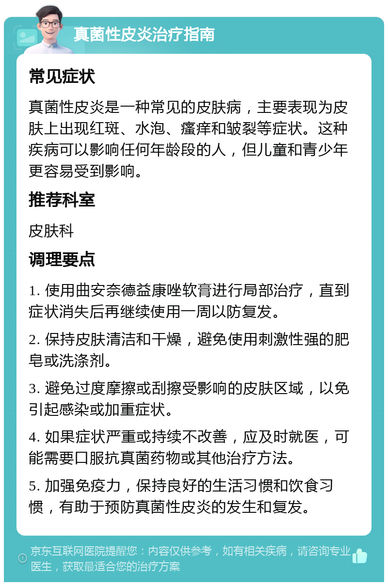 真菌性皮炎治疗指南 常见症状 真菌性皮炎是一种常见的皮肤病，主要表现为皮肤上出现红斑、水泡、瘙痒和皱裂等症状。这种疾病可以影响任何年龄段的人，但儿童和青少年更容易受到影响。 推荐科室 皮肤科 调理要点 1. 使用曲安奈德益康唑软膏进行局部治疗，直到症状消失后再继续使用一周以防复发。 2. 保持皮肤清洁和干燥，避免使用刺激性强的肥皂或洗涤剂。 3. 避免过度摩擦或刮擦受影响的皮肤区域，以免引起感染或加重症状。 4. 如果症状严重或持续不改善，应及时就医，可能需要口服抗真菌药物或其他治疗方法。 5. 加强免疫力，保持良好的生活习惯和饮食习惯，有助于预防真菌性皮炎的发生和复发。