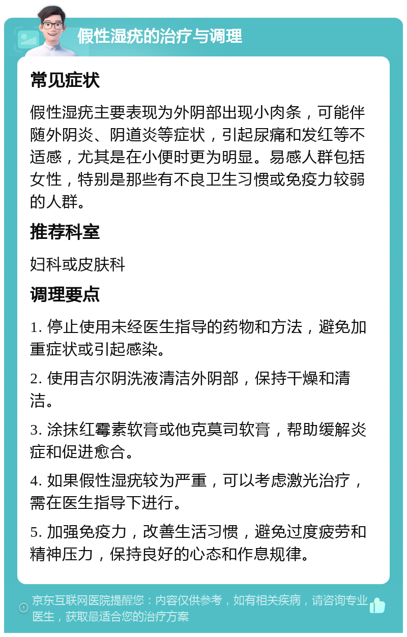 假性湿疣的治疗与调理 常见症状 假性湿疣主要表现为外阴部出现小肉条，可能伴随外阴炎、阴道炎等症状，引起尿痛和发红等不适感，尤其是在小便时更为明显。易感人群包括女性，特别是那些有不良卫生习惯或免疫力较弱的人群。 推荐科室 妇科或皮肤科 调理要点 1. 停止使用未经医生指导的药物和方法，避免加重症状或引起感染。 2. 使用吉尔阴洗液清洁外阴部，保持干燥和清洁。 3. 涂抹红霉素软膏或他克莫司软膏，帮助缓解炎症和促进愈合。 4. 如果假性湿疣较为严重，可以考虑激光治疗，需在医生指导下进行。 5. 加强免疫力，改善生活习惯，避免过度疲劳和精神压力，保持良好的心态和作息规律。