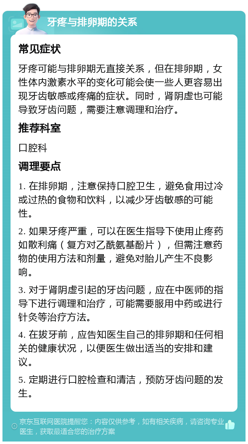 牙疼与排卵期的关系 常见症状 牙疼可能与排卵期无直接关系，但在排卵期，女性体内激素水平的变化可能会使一些人更容易出现牙齿敏感或疼痛的症状。同时，肾阴虚也可能导致牙齿问题，需要注意调理和治疗。 推荐科室 口腔科 调理要点 1. 在排卵期，注意保持口腔卫生，避免食用过冷或过热的食物和饮料，以减少牙齿敏感的可能性。 2. 如果牙疼严重，可以在医生指导下使用止疼药如散利痛（复方对乙酰氨基酚片），但需注意药物的使用方法和剂量，避免对胎儿产生不良影响。 3. 对于肾阴虚引起的牙齿问题，应在中医师的指导下进行调理和治疗，可能需要服用中药或进行针灸等治疗方法。 4. 在拔牙前，应告知医生自己的排卵期和任何相关的健康状况，以便医生做出适当的安排和建议。 5. 定期进行口腔检查和清洁，预防牙齿问题的发生。