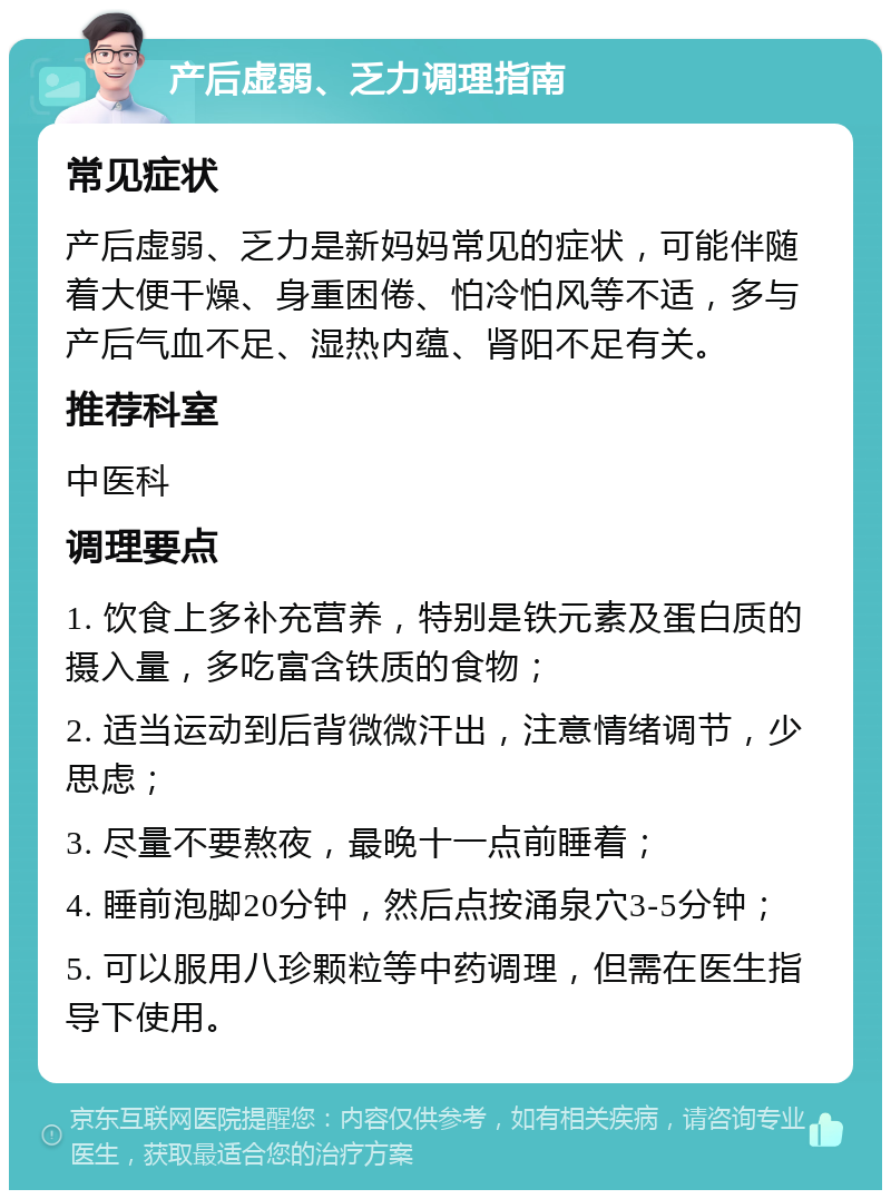 产后虚弱、乏力调理指南 常见症状 产后虚弱、乏力是新妈妈常见的症状，可能伴随着大便干燥、身重困倦、怕冷怕风等不适，多与产后气血不足、湿热内蕴、肾阳不足有关。 推荐科室 中医科 调理要点 1. 饮食上多补充营养，特别是铁元素及蛋白质的摄入量，多吃富含铁质的食物； 2. 适当运动到后背微微汗出，注意情绪调节，少思虑； 3. 尽量不要熬夜，最晚十一点前睡着； 4. 睡前泡脚20分钟，然后点按涌泉穴3-5分钟； 5. 可以服用八珍颗粒等中药调理，但需在医生指导下使用。