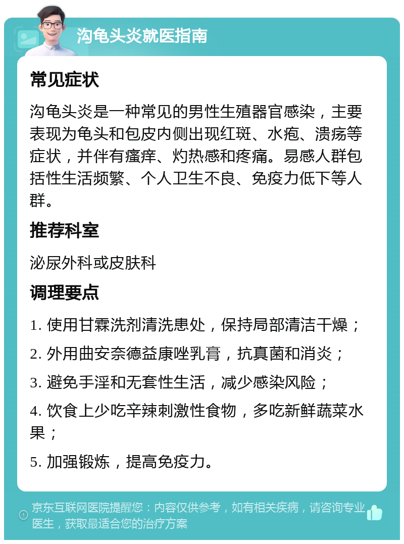 沟龟头炎就医指南 常见症状 沟龟头炎是一种常见的男性生殖器官感染，主要表现为龟头和包皮内侧出现红斑、水疱、溃疡等症状，并伴有瘙痒、灼热感和疼痛。易感人群包括性生活频繁、个人卫生不良、免疫力低下等人群。 推荐科室 泌尿外科或皮肤科 调理要点 1. 使用甘霖洗剂清洗患处，保持局部清洁干燥； 2. 外用曲安奈德益康唑乳膏，抗真菌和消炎； 3. 避免手淫和无套性生活，减少感染风险； 4. 饮食上少吃辛辣刺激性食物，多吃新鲜蔬菜水果； 5. 加强锻炼，提高免疫力。