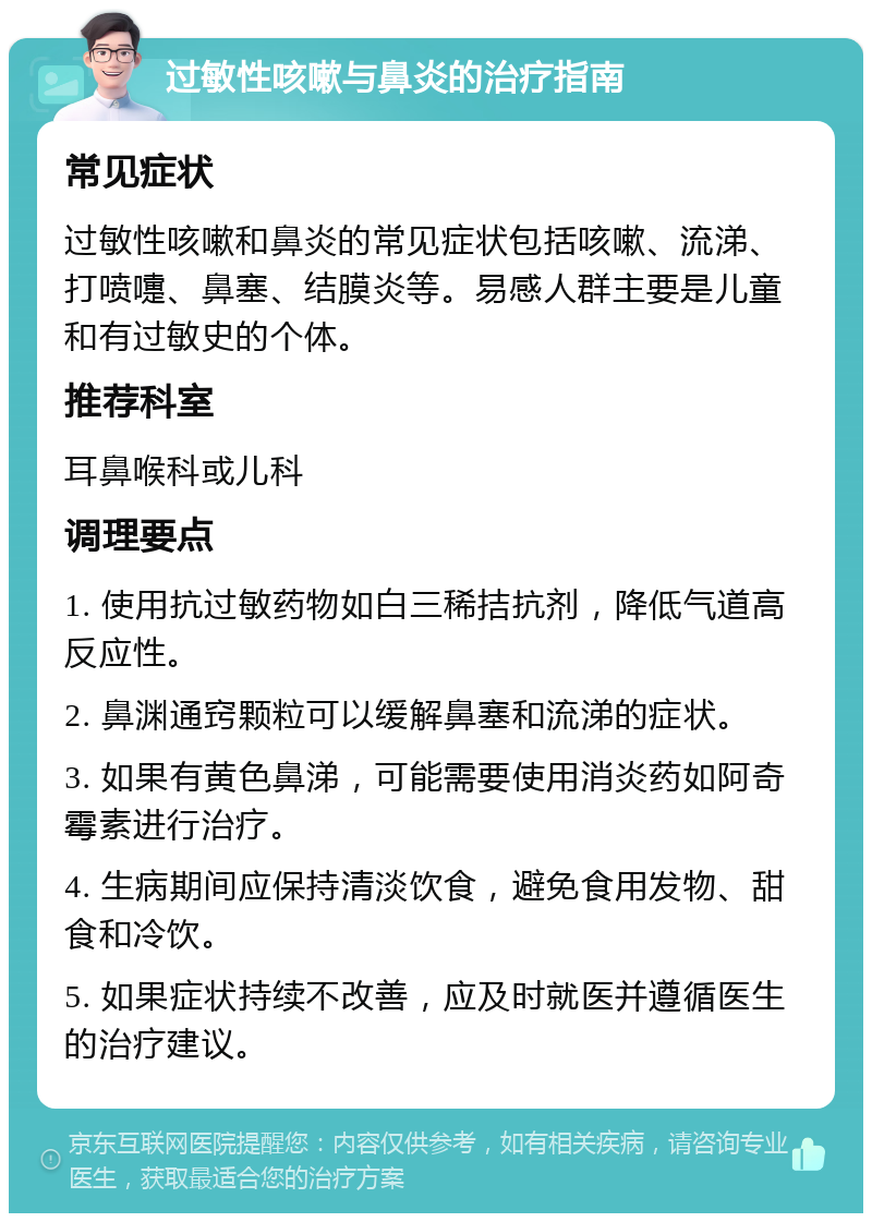 过敏性咳嗽与鼻炎的治疗指南 常见症状 过敏性咳嗽和鼻炎的常见症状包括咳嗽、流涕、打喷嚏、鼻塞、结膜炎等。易感人群主要是儿童和有过敏史的个体。 推荐科室 耳鼻喉科或儿科 调理要点 1. 使用抗过敏药物如白三稀拮抗剂，降低气道高反应性。 2. 鼻渊通窍颗粒可以缓解鼻塞和流涕的症状。 3. 如果有黄色鼻涕，可能需要使用消炎药如阿奇霉素进行治疗。 4. 生病期间应保持清淡饮食，避免食用发物、甜食和冷饮。 5. 如果症状持续不改善，应及时就医并遵循医生的治疗建议。