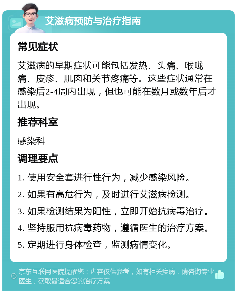 艾滋病预防与治疗指南 常见症状 艾滋病的早期症状可能包括发热、头痛、喉咙痛、皮疹、肌肉和关节疼痛等。这些症状通常在感染后2-4周内出现，但也可能在数月或数年后才出现。 推荐科室 感染科 调理要点 1. 使用安全套进行性行为，减少感染风险。 2. 如果有高危行为，及时进行艾滋病检测。 3. 如果检测结果为阳性，立即开始抗病毒治疗。 4. 坚持服用抗病毒药物，遵循医生的治疗方案。 5. 定期进行身体检查，监测病情变化。