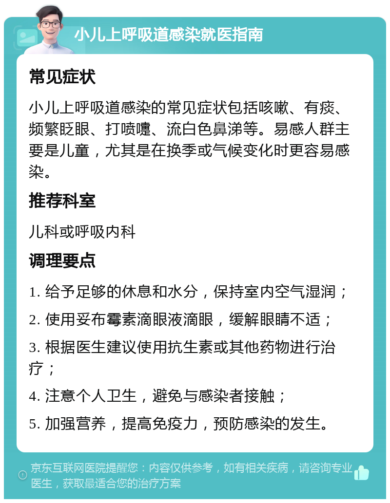 小儿上呼吸道感染就医指南 常见症状 小儿上呼吸道感染的常见症状包括咳嗽、有痰、频繁眨眼、打喷嚏、流白色鼻涕等。易感人群主要是儿童，尤其是在换季或气候变化时更容易感染。 推荐科室 儿科或呼吸内科 调理要点 1. 给予足够的休息和水分，保持室内空气湿润； 2. 使用妥布霉素滴眼液滴眼，缓解眼睛不适； 3. 根据医生建议使用抗生素或其他药物进行治疗； 4. 注意个人卫生，避免与感染者接触； 5. 加强营养，提高免疫力，预防感染的发生。