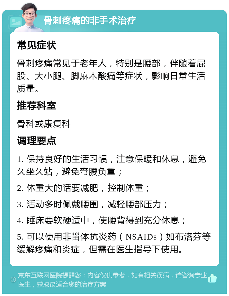 骨刺疼痛的非手术治疗 常见症状 骨刺疼痛常见于老年人，特别是腰部，伴随着屁股、大小腿、脚麻木酸痛等症状，影响日常生活质量。 推荐科室 骨科或康复科 调理要点 1. 保持良好的生活习惯，注意保暖和休息，避免久坐久站，避免弯腰负重； 2. 体重大的话要减肥，控制体重； 3. 活动多时佩戴腰围，减轻腰部压力； 4. 睡床要软硬适中，使腰背得到充分休息； 5. 可以使用非甾体抗炎药（NSAIDs）如布洛芬等缓解疼痛和炎症，但需在医生指导下使用。