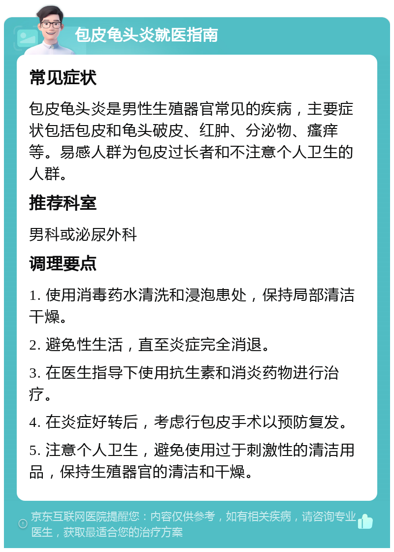 包皮龟头炎就医指南 常见症状 包皮龟头炎是男性生殖器官常见的疾病，主要症状包括包皮和龟头破皮、红肿、分泌物、瘙痒等。易感人群为包皮过长者和不注意个人卫生的人群。 推荐科室 男科或泌尿外科 调理要点 1. 使用消毒药水清洗和浸泡患处，保持局部清洁干燥。 2. 避免性生活，直至炎症完全消退。 3. 在医生指导下使用抗生素和消炎药物进行治疗。 4. 在炎症好转后，考虑行包皮手术以预防复发。 5. 注意个人卫生，避免使用过于刺激性的清洁用品，保持生殖器官的清洁和干燥。