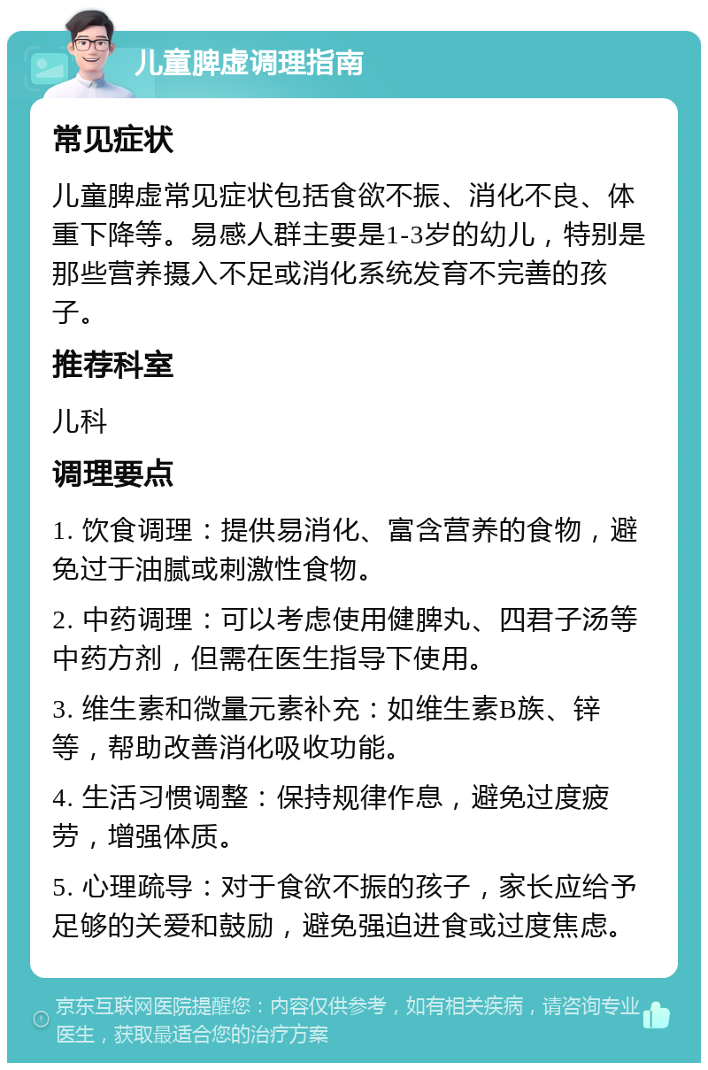 儿童脾虚调理指南 常见症状 儿童脾虚常见症状包括食欲不振、消化不良、体重下降等。易感人群主要是1-3岁的幼儿，特别是那些营养摄入不足或消化系统发育不完善的孩子。 推荐科室 儿科 调理要点 1. 饮食调理：提供易消化、富含营养的食物，避免过于油腻或刺激性食物。 2. 中药调理：可以考虑使用健脾丸、四君子汤等中药方剂，但需在医生指导下使用。 3. 维生素和微量元素补充：如维生素B族、锌等，帮助改善消化吸收功能。 4. 生活习惯调整：保持规律作息，避免过度疲劳，增强体质。 5. 心理疏导：对于食欲不振的孩子，家长应给予足够的关爱和鼓励，避免强迫进食或过度焦虑。