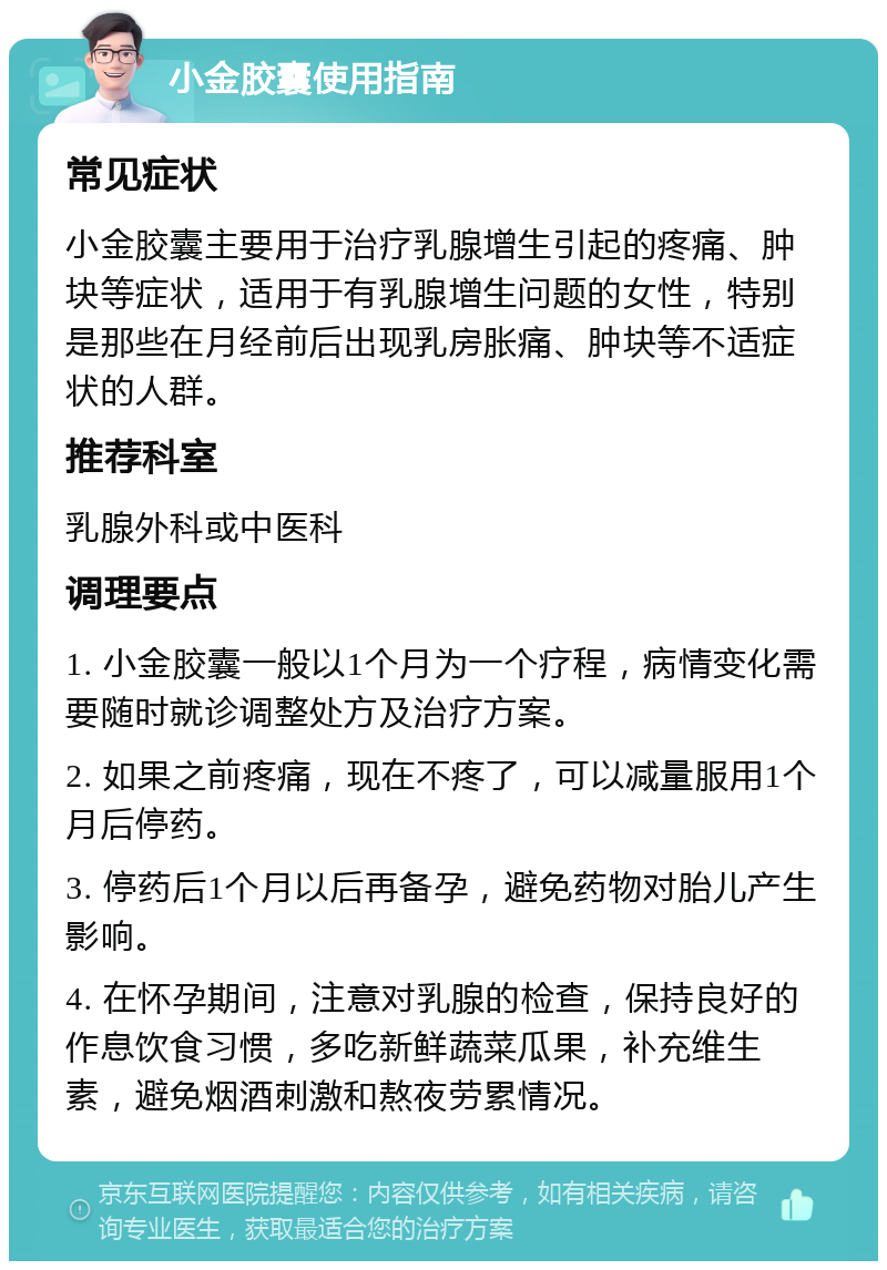 小金胶囊使用指南 常见症状 小金胶囊主要用于治疗乳腺增生引起的疼痛、肿块等症状，适用于有乳腺增生问题的女性，特别是那些在月经前后出现乳房胀痛、肿块等不适症状的人群。 推荐科室 乳腺外科或中医科 调理要点 1. 小金胶囊一般以1个月为一个疗程，病情变化需要随时就诊调整处方及治疗方案。 2. 如果之前疼痛，现在不疼了，可以减量服用1个月后停药。 3. 停药后1个月以后再备孕，避免药物对胎儿产生影响。 4. 在怀孕期间，注意对乳腺的检查，保持良好的作息饮食习惯，多吃新鲜蔬菜瓜果，补充维生素，避免烟酒刺激和熬夜劳累情况。