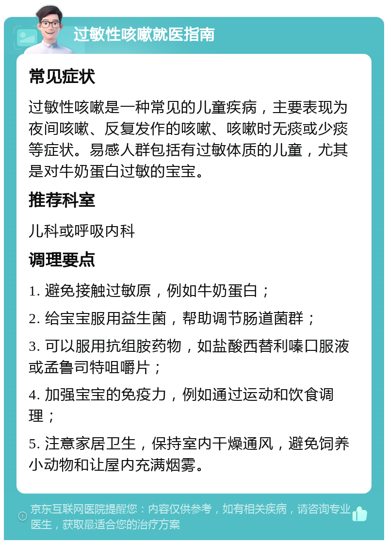 过敏性咳嗽就医指南 常见症状 过敏性咳嗽是一种常见的儿童疾病，主要表现为夜间咳嗽、反复发作的咳嗽、咳嗽时无痰或少痰等症状。易感人群包括有过敏体质的儿童，尤其是对牛奶蛋白过敏的宝宝。 推荐科室 儿科或呼吸内科 调理要点 1. 避免接触过敏原，例如牛奶蛋白； 2. 给宝宝服用益生菌，帮助调节肠道菌群； 3. 可以服用抗组胺药物，如盐酸西替利嗪口服液或孟鲁司特咀嚼片； 4. 加强宝宝的免疫力，例如通过运动和饮食调理； 5. 注意家居卫生，保持室内干燥通风，避免饲养小动物和让屋内充满烟雾。