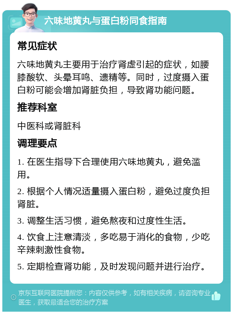 六味地黄丸与蛋白粉同食指南 常见症状 六味地黄丸主要用于治疗肾虚引起的症状，如腰膝酸软、头晕耳鸣、遗精等。同时，过度摄入蛋白粉可能会增加肾脏负担，导致肾功能问题。 推荐科室 中医科或肾脏科 调理要点 1. 在医生指导下合理使用六味地黄丸，避免滥用。 2. 根据个人情况适量摄入蛋白粉，避免过度负担肾脏。 3. 调整生活习惯，避免熬夜和过度性生活。 4. 饮食上注意清淡，多吃易于消化的食物，少吃辛辣刺激性食物。 5. 定期检查肾功能，及时发现问题并进行治疗。