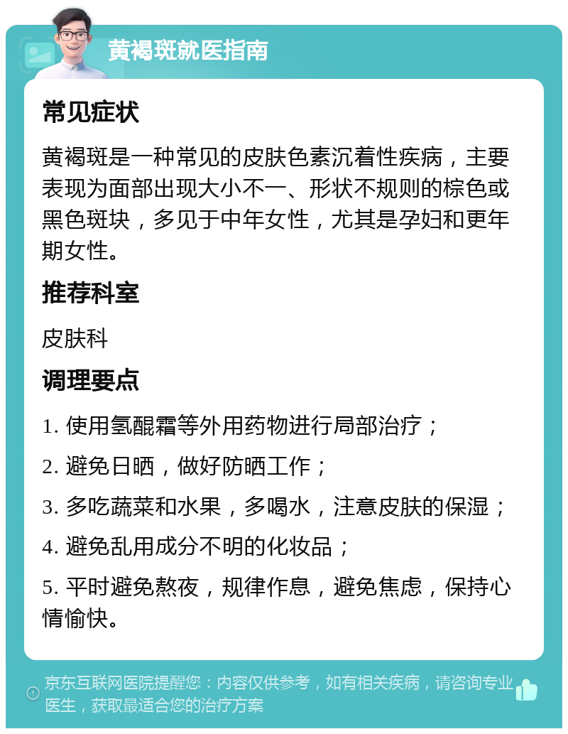 黄褐斑就医指南 常见症状 黄褐斑是一种常见的皮肤色素沉着性疾病，主要表现为面部出现大小不一、形状不规则的棕色或黑色斑块，多见于中年女性，尤其是孕妇和更年期女性。 推荐科室 皮肤科 调理要点 1. 使用氢醌霜等外用药物进行局部治疗； 2. 避免日晒，做好防晒工作； 3. 多吃蔬菜和水果，多喝水，注意皮肤的保湿； 4. 避免乱用成分不明的化妆品； 5. 平时避免熬夜，规律作息，避免焦虑，保持心情愉快。