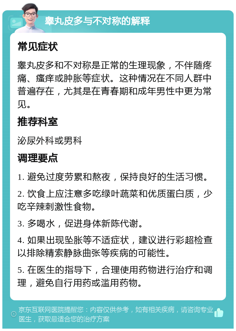 睾丸皮多与不对称的解释 常见症状 睾丸皮多和不对称是正常的生理现象，不伴随疼痛、瘙痒或肿胀等症状。这种情况在不同人群中普遍存在，尤其是在青春期和成年男性中更为常见。 推荐科室 泌尿外科或男科 调理要点 1. 避免过度劳累和熬夜，保持良好的生活习惯。 2. 饮食上应注意多吃绿叶蔬菜和优质蛋白质，少吃辛辣刺激性食物。 3. 多喝水，促进身体新陈代谢。 4. 如果出现坠胀等不适症状，建议进行彩超检查以排除精索静脉曲张等疾病的可能性。 5. 在医生的指导下，合理使用药物进行治疗和调理，避免自行用药或滥用药物。