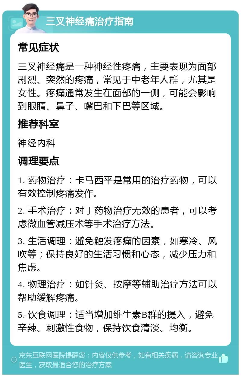 三叉神经痛治疗指南 常见症状 三叉神经痛是一种神经性疼痛，主要表现为面部剧烈、突然的疼痛，常见于中老年人群，尤其是女性。疼痛通常发生在面部的一侧，可能会影响到眼睛、鼻子、嘴巴和下巴等区域。 推荐科室 神经内科 调理要点 1. 药物治疗：卡马西平是常用的治疗药物，可以有效控制疼痛发作。 2. 手术治疗：对于药物治疗无效的患者，可以考虑微血管减压术等手术治疗方法。 3. 生活调理：避免触发疼痛的因素，如寒冷、风吹等；保持良好的生活习惯和心态，减少压力和焦虑。 4. 物理治疗：如针灸、按摩等辅助治疗方法可以帮助缓解疼痛。 5. 饮食调理：适当增加维生素B群的摄入，避免辛辣、刺激性食物，保持饮食清淡、均衡。