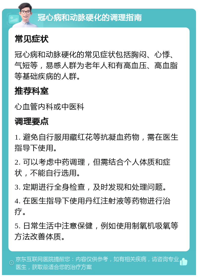 冠心病和动脉硬化的调理指南 常见症状 冠心病和动脉硬化的常见症状包括胸闷、心悸、气短等，易感人群为老年人和有高血压、高血脂等基础疾病的人群。 推荐科室 心血管内科或中医科 调理要点 1. 避免自行服用藏红花等抗凝血药物，需在医生指导下使用。 2. 可以考虑中药调理，但需结合个人体质和症状，不能自行选用。 3. 定期进行全身检查，及时发现和处理问题。 4. 在医生指导下使用丹红注射液等药物进行治疗。 5. 日常生活中注意保健，例如使用制氧机吸氧等方法改善体质。