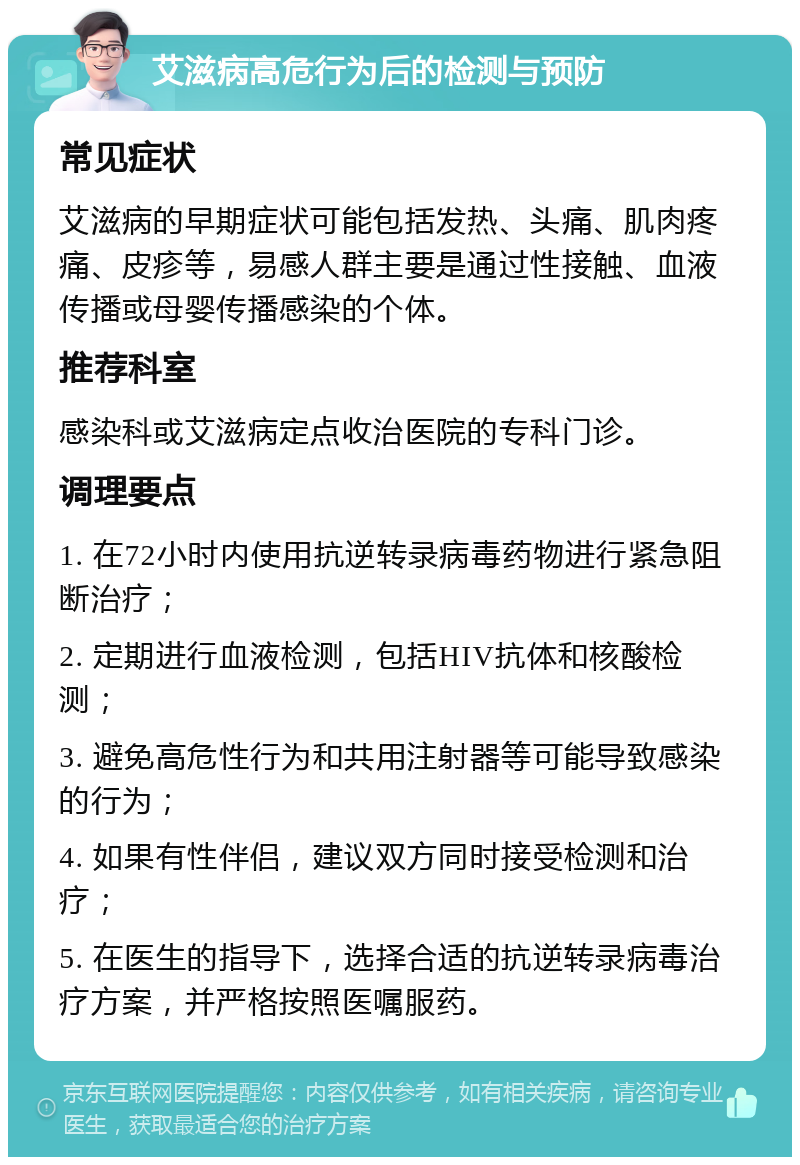 艾滋病高危行为后的检测与预防 常见症状 艾滋病的早期症状可能包括发热、头痛、肌肉疼痛、皮疹等，易感人群主要是通过性接触、血液传播或母婴传播感染的个体。 推荐科室 感染科或艾滋病定点收治医院的专科门诊。 调理要点 1. 在72小时内使用抗逆转录病毒药物进行紧急阻断治疗； 2. 定期进行血液检测，包括HIV抗体和核酸检测； 3. 避免高危性行为和共用注射器等可能导致感染的行为； 4. 如果有性伴侣，建议双方同时接受检测和治疗； 5. 在医生的指导下，选择合适的抗逆转录病毒治疗方案，并严格按照医嘱服药。