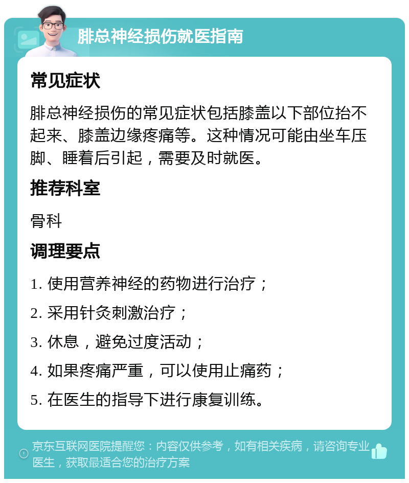 腓总神经损伤就医指南 常见症状 腓总神经损伤的常见症状包括膝盖以下部位抬不起来、膝盖边缘疼痛等。这种情况可能由坐车压脚、睡着后引起，需要及时就医。 推荐科室 骨科 调理要点 1. 使用营养神经的药物进行治疗； 2. 采用针灸刺激治疗； 3. 休息，避免过度活动； 4. 如果疼痛严重，可以使用止痛药； 5. 在医生的指导下进行康复训练。