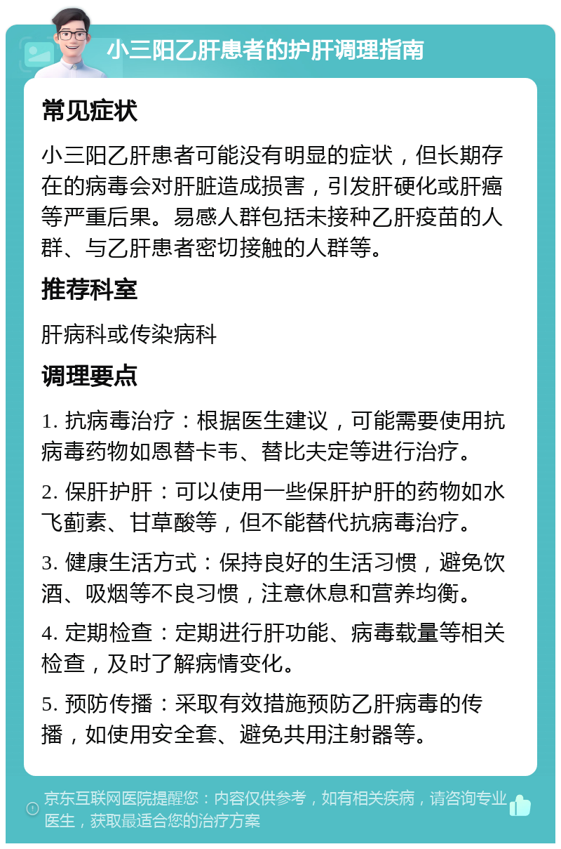 小三阳乙肝患者的护肝调理指南 常见症状 小三阳乙肝患者可能没有明显的症状，但长期存在的病毒会对肝脏造成损害，引发肝硬化或肝癌等严重后果。易感人群包括未接种乙肝疫苗的人群、与乙肝患者密切接触的人群等。 推荐科室 肝病科或传染病科 调理要点 1. 抗病毒治疗：根据医生建议，可能需要使用抗病毒药物如恩替卡韦、替比夫定等进行治疗。 2. 保肝护肝：可以使用一些保肝护肝的药物如水飞蓟素、甘草酸等，但不能替代抗病毒治疗。 3. 健康生活方式：保持良好的生活习惯，避免饮酒、吸烟等不良习惯，注意休息和营养均衡。 4. 定期检查：定期进行肝功能、病毒载量等相关检查，及时了解病情变化。 5. 预防传播：采取有效措施预防乙肝病毒的传播，如使用安全套、避免共用注射器等。