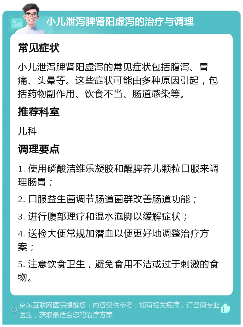 小儿泄泻脾肾阳虚泻的治疗与调理 常见症状 小儿泄泻脾肾阳虚泻的常见症状包括腹泻、胃痛、头晕等。这些症状可能由多种原因引起，包括药物副作用、饮食不当、肠道感染等。 推荐科室 儿科 调理要点 1. 使用磷酸洁维乐凝胶和醒脾养儿颗粒口服来调理肠胃； 2. 口服益生菌调节肠道菌群改善肠道功能； 3. 进行腹部理疗和温水泡脚以缓解症状； 4. 送检大便常规加潜血以便更好地调整治疗方案； 5. 注意饮食卫生，避免食用不洁或过于刺激的食物。