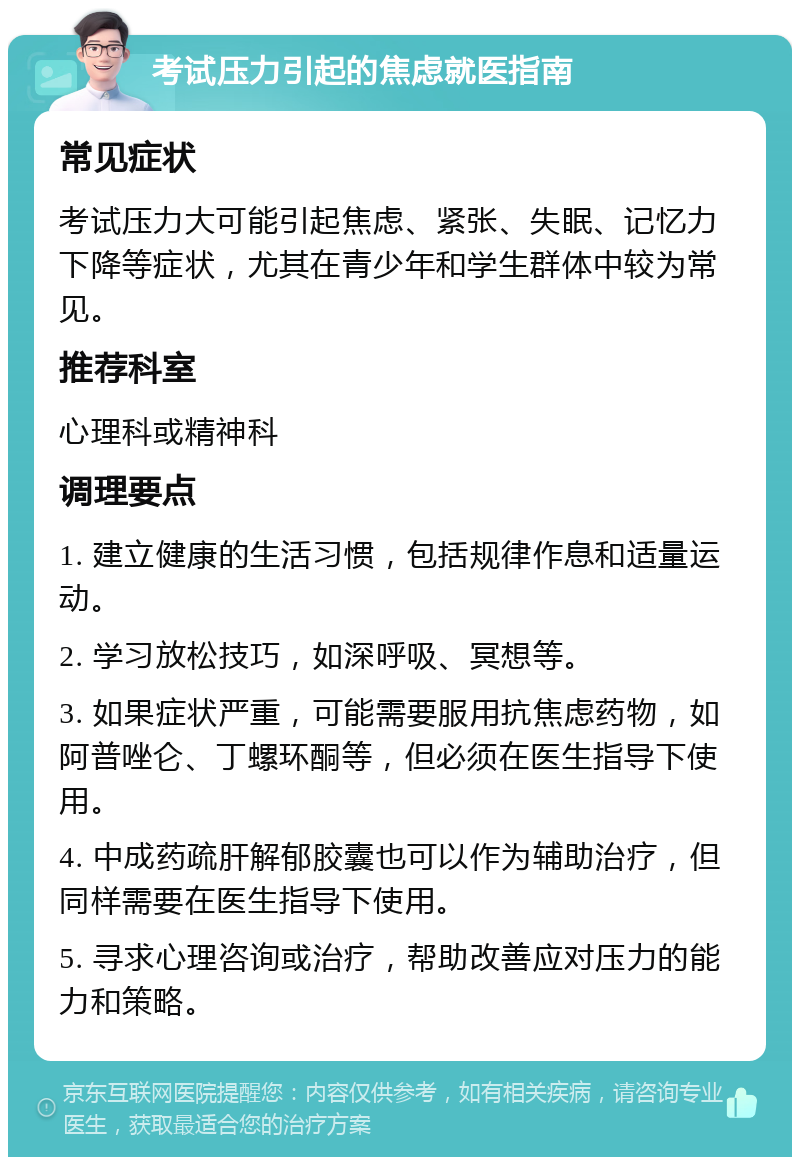 考试压力引起的焦虑就医指南 常见症状 考试压力大可能引起焦虑、紧张、失眠、记忆力下降等症状，尤其在青少年和学生群体中较为常见。 推荐科室 心理科或精神科 调理要点 1. 建立健康的生活习惯，包括规律作息和适量运动。 2. 学习放松技巧，如深呼吸、冥想等。 3. 如果症状严重，可能需要服用抗焦虑药物，如阿普唑仑、丁螺环酮等，但必须在医生指导下使用。 4. 中成药疏肝解郁胶囊也可以作为辅助治疗，但同样需要在医生指导下使用。 5. 寻求心理咨询或治疗，帮助改善应对压力的能力和策略。