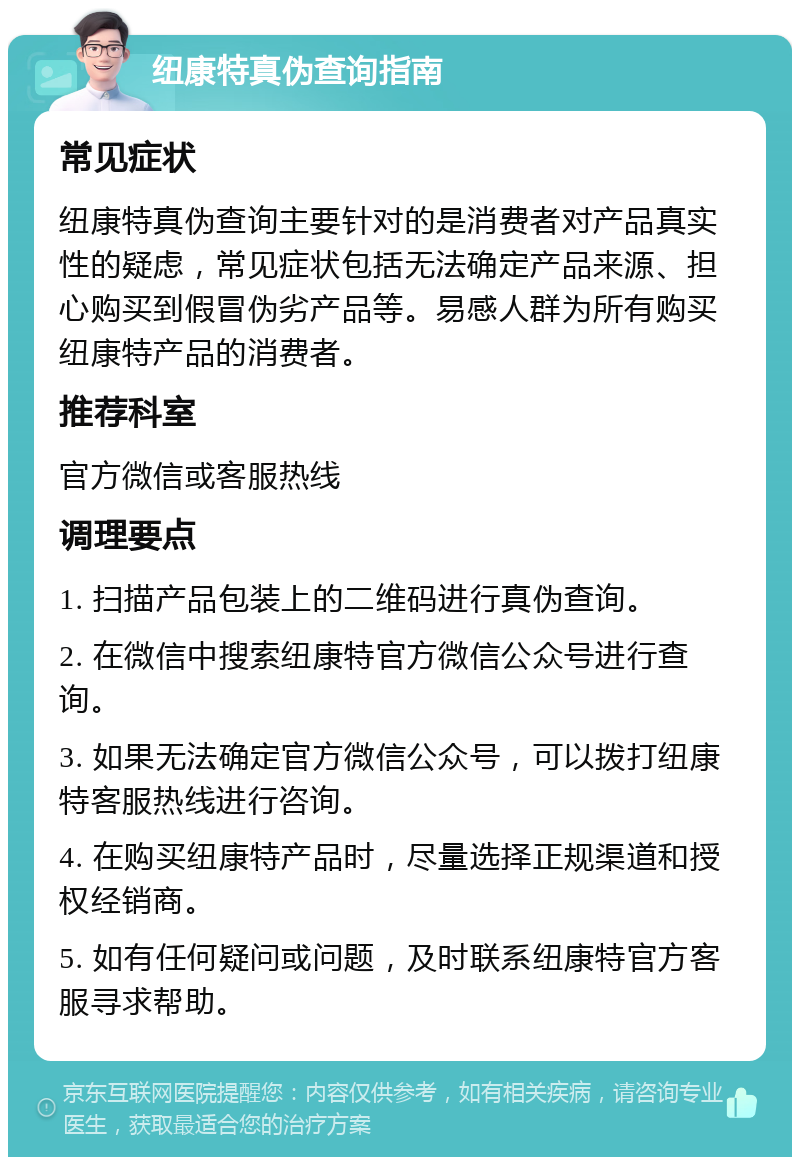 纽康特真伪查询指南 常见症状 纽康特真伪查询主要针对的是消费者对产品真实性的疑虑，常见症状包括无法确定产品来源、担心购买到假冒伪劣产品等。易感人群为所有购买纽康特产品的消费者。 推荐科室 官方微信或客服热线 调理要点 1. 扫描产品包装上的二维码进行真伪查询。 2. 在微信中搜索纽康特官方微信公众号进行查询。 3. 如果无法确定官方微信公众号，可以拨打纽康特客服热线进行咨询。 4. 在购买纽康特产品时，尽量选择正规渠道和授权经销商。 5. 如有任何疑问或问题，及时联系纽康特官方客服寻求帮助。