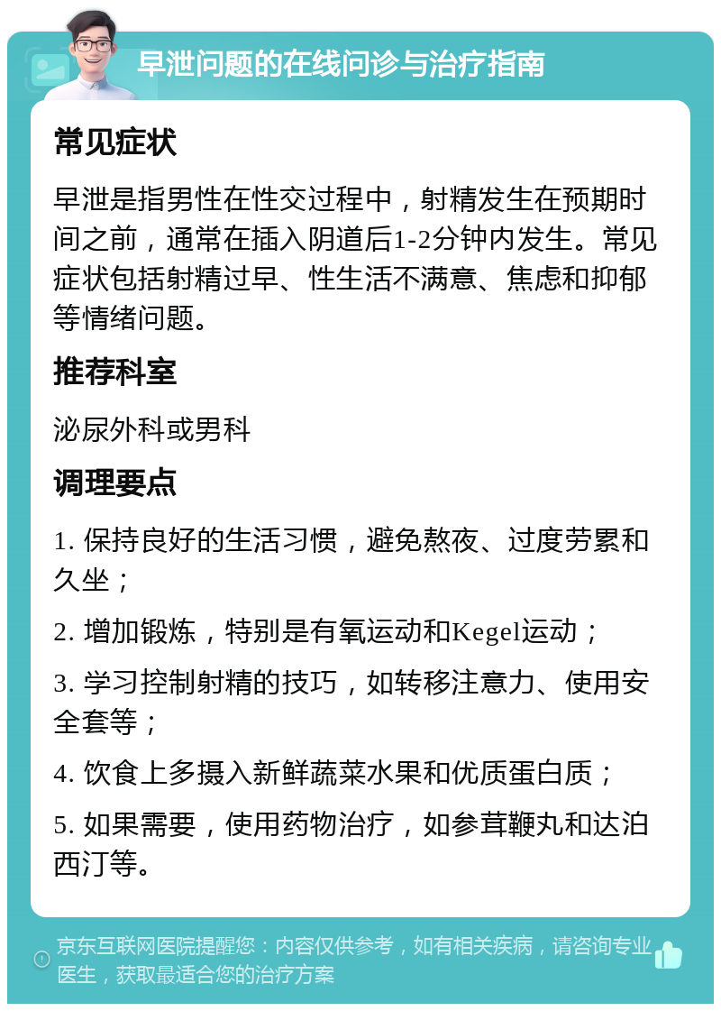 早泄问题的在线问诊与治疗指南 常见症状 早泄是指男性在性交过程中，射精发生在预期时间之前，通常在插入阴道后1-2分钟内发生。常见症状包括射精过早、性生活不满意、焦虑和抑郁等情绪问题。 推荐科室 泌尿外科或男科 调理要点 1. 保持良好的生活习惯，避免熬夜、过度劳累和久坐； 2. 增加锻炼，特别是有氧运动和Kegel运动； 3. 学习控制射精的技巧，如转移注意力、使用安全套等； 4. 饮食上多摄入新鲜蔬菜水果和优质蛋白质； 5. 如果需要，使用药物治疗，如参茸鞭丸和达泊西汀等。