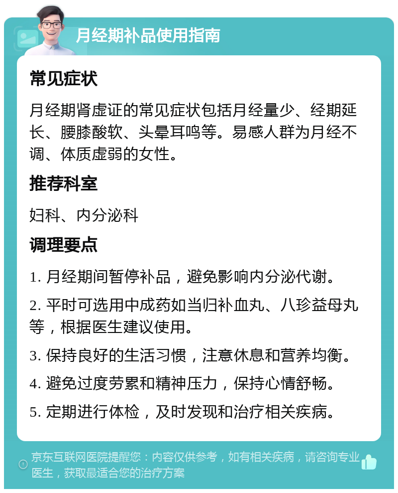 月经期补品使用指南 常见症状 月经期肾虚证的常见症状包括月经量少、经期延长、腰膝酸软、头晕耳鸣等。易感人群为月经不调、体质虚弱的女性。 推荐科室 妇科、内分泌科 调理要点 1. 月经期间暂停补品，避免影响内分泌代谢。 2. 平时可选用中成药如当归补血丸、八珍益母丸等，根据医生建议使用。 3. 保持良好的生活习惯，注意休息和营养均衡。 4. 避免过度劳累和精神压力，保持心情舒畅。 5. 定期进行体检，及时发现和治疗相关疾病。