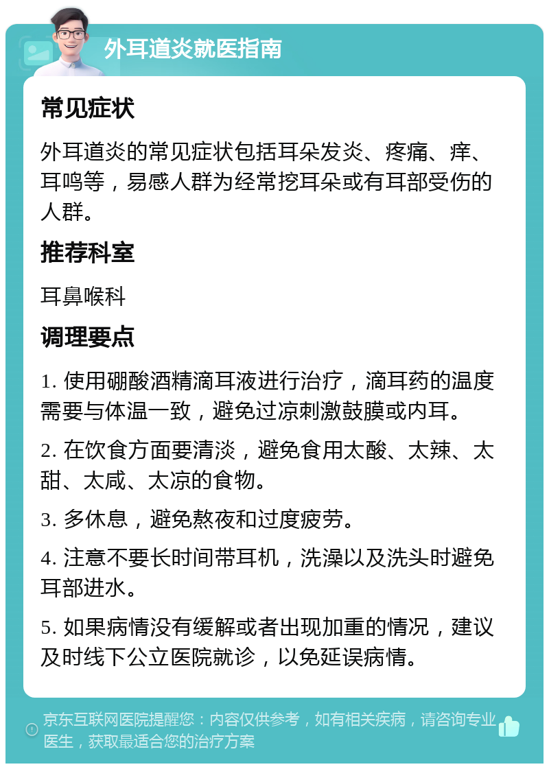 外耳道炎就医指南 常见症状 外耳道炎的常见症状包括耳朵发炎、疼痛、痒、耳鸣等，易感人群为经常挖耳朵或有耳部受伤的人群。 推荐科室 耳鼻喉科 调理要点 1. 使用硼酸酒精滴耳液进行治疗，滴耳药的温度需要与体温一致，避免过凉刺激鼓膜或内耳。 2. 在饮食方面要清淡，避免食用太酸、太辣、太甜、太咸、太凉的食物。 3. 多休息，避免熬夜和过度疲劳。 4. 注意不要长时间带耳机，洗澡以及洗头时避免耳部进水。 5. 如果病情没有缓解或者出现加重的情况，建议及时线下公立医院就诊，以免延误病情。