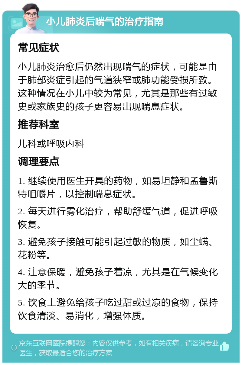 小儿肺炎后喘气的治疗指南 常见症状 小儿肺炎治愈后仍然出现喘气的症状，可能是由于肺部炎症引起的气道狭窄或肺功能受损所致。这种情况在小儿中较为常见，尤其是那些有过敏史或家族史的孩子更容易出现喘息症状。 推荐科室 儿科或呼吸内科 调理要点 1. 继续使用医生开具的药物，如易坦静和孟鲁斯特咀嚼片，以控制喘息症状。 2. 每天进行雾化治疗，帮助舒缓气道，促进呼吸恢复。 3. 避免孩子接触可能引起过敏的物质，如尘螨、花粉等。 4. 注意保暖，避免孩子着凉，尤其是在气候变化大的季节。 5. 饮食上避免给孩子吃过甜或过凉的食物，保持饮食清淡、易消化，增强体质。