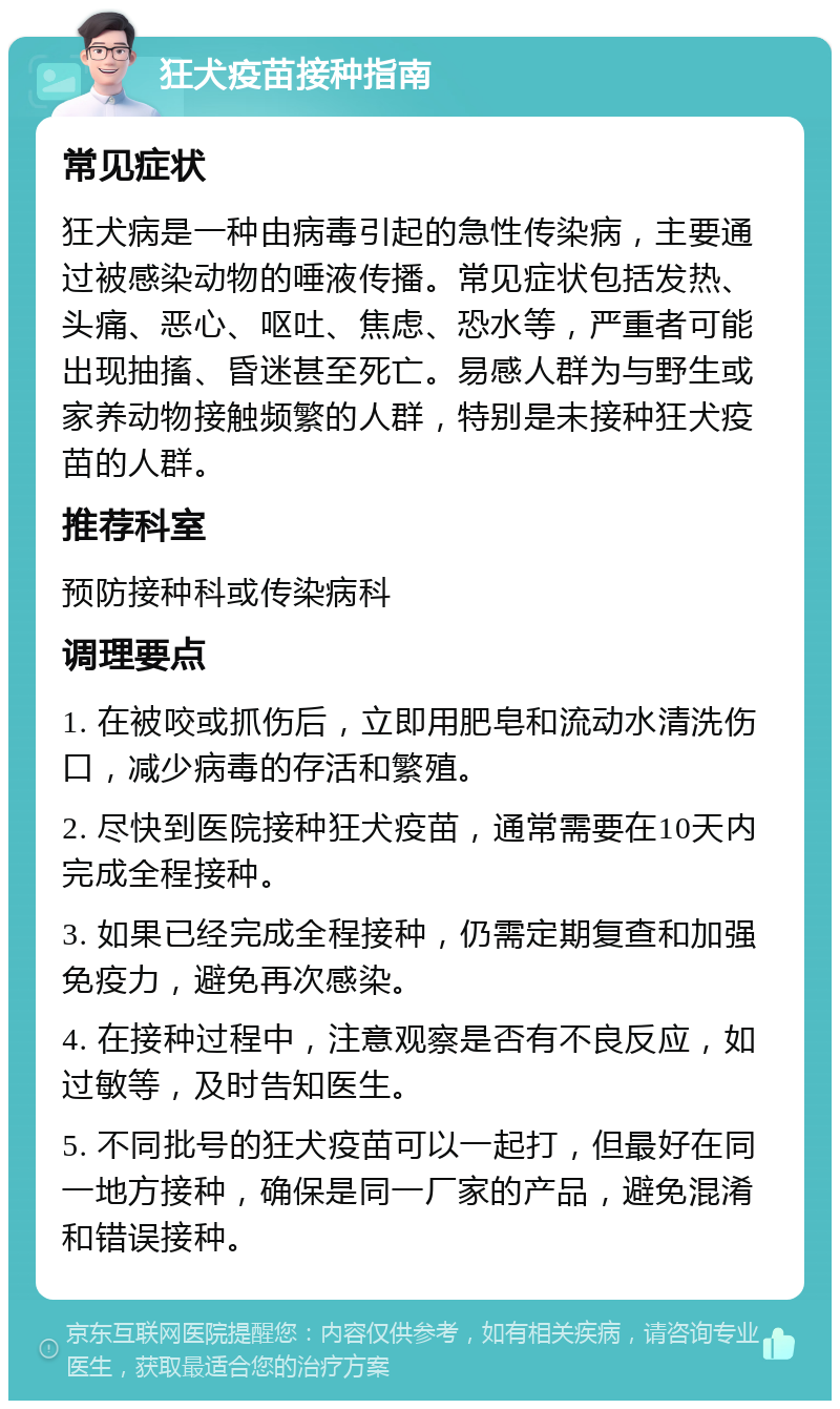 狂犬疫苗接种指南 常见症状 狂犬病是一种由病毒引起的急性传染病，主要通过被感染动物的唾液传播。常见症状包括发热、头痛、恶心、呕吐、焦虑、恐水等，严重者可能出现抽搐、昏迷甚至死亡。易感人群为与野生或家养动物接触频繁的人群，特别是未接种狂犬疫苗的人群。 推荐科室 预防接种科或传染病科 调理要点 1. 在被咬或抓伤后，立即用肥皂和流动水清洗伤口，减少病毒的存活和繁殖。 2. 尽快到医院接种狂犬疫苗，通常需要在10天内完成全程接种。 3. 如果已经完成全程接种，仍需定期复查和加强免疫力，避免再次感染。 4. 在接种过程中，注意观察是否有不良反应，如过敏等，及时告知医生。 5. 不同批号的狂犬疫苗可以一起打，但最好在同一地方接种，确保是同一厂家的产品，避免混淆和错误接种。