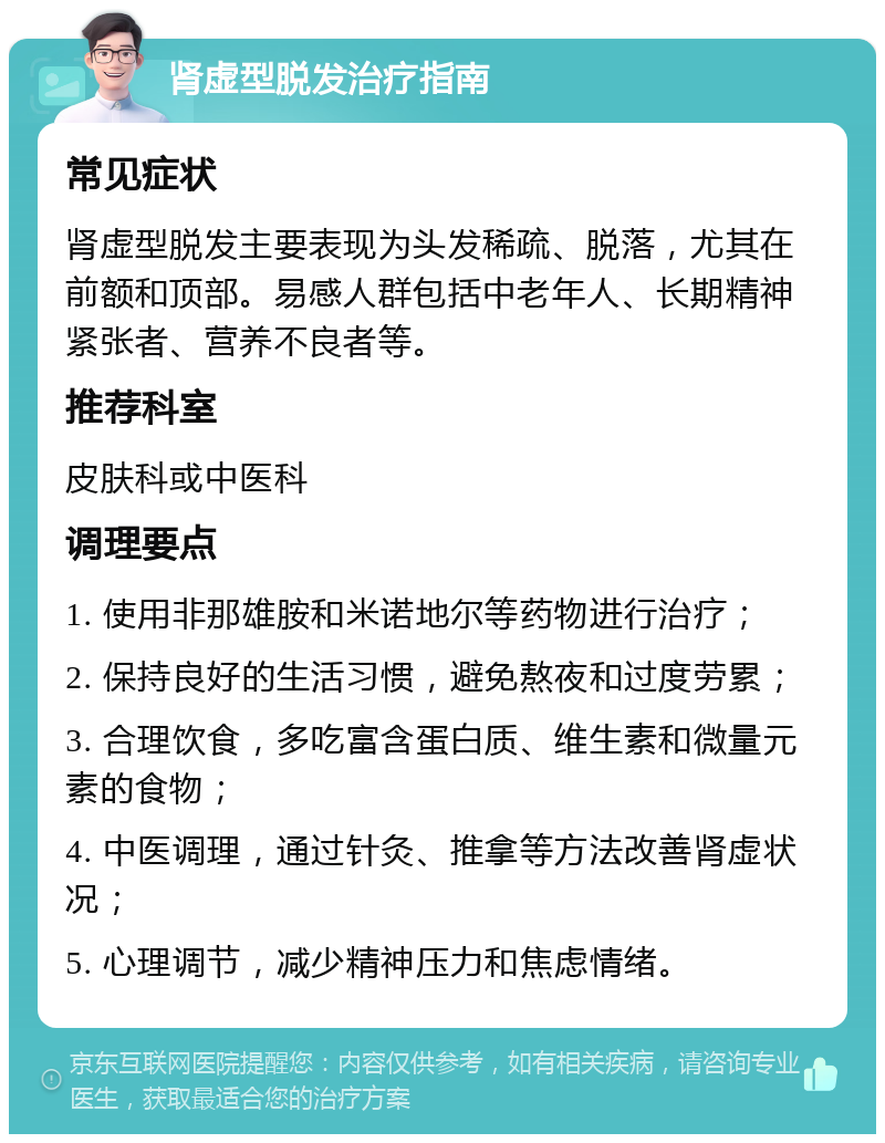 肾虚型脱发治疗指南 常见症状 肾虚型脱发主要表现为头发稀疏、脱落，尤其在前额和顶部。易感人群包括中老年人、长期精神紧张者、营养不良者等。 推荐科室 皮肤科或中医科 调理要点 1. 使用非那雄胺和米诺地尔等药物进行治疗； 2. 保持良好的生活习惯，避免熬夜和过度劳累； 3. 合理饮食，多吃富含蛋白质、维生素和微量元素的食物； 4. 中医调理，通过针灸、推拿等方法改善肾虚状况； 5. 心理调节，减少精神压力和焦虑情绪。