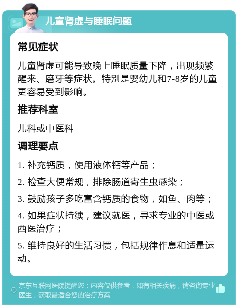 儿童肾虚与睡眠问题 常见症状 儿童肾虚可能导致晚上睡眠质量下降，出现频繁醒来、磨牙等症状。特别是婴幼儿和7-8岁的儿童更容易受到影响。 推荐科室 儿科或中医科 调理要点 1. 补充钙质，使用液体钙等产品； 2. 检查大便常规，排除肠道寄生虫感染； 3. 鼓励孩子多吃富含钙质的食物，如鱼、肉等； 4. 如果症状持续，建议就医，寻求专业的中医或西医治疗； 5. 维持良好的生活习惯，包括规律作息和适量运动。