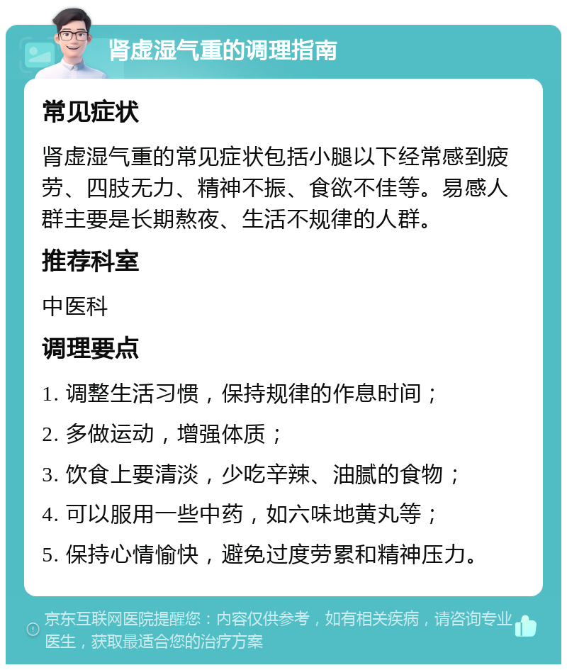 肾虚湿气重的调理指南 常见症状 肾虚湿气重的常见症状包括小腿以下经常感到疲劳、四肢无力、精神不振、食欲不佳等。易感人群主要是长期熬夜、生活不规律的人群。 推荐科室 中医科 调理要点 1. 调整生活习惯，保持规律的作息时间； 2. 多做运动，增强体质； 3. 饮食上要清淡，少吃辛辣、油腻的食物； 4. 可以服用一些中药，如六味地黄丸等； 5. 保持心情愉快，避免过度劳累和精神压力。