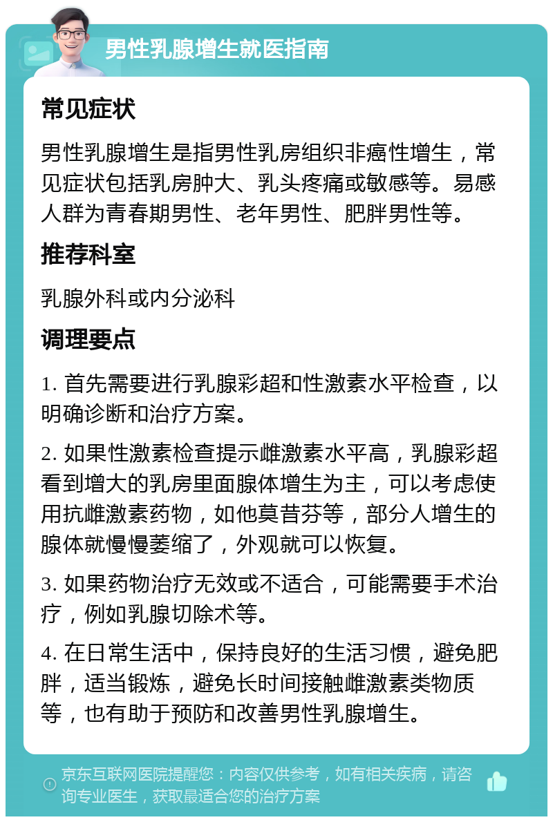 男性乳腺增生就医指南 常见症状 男性乳腺增生是指男性乳房组织非癌性增生，常见症状包括乳房肿大、乳头疼痛或敏感等。易感人群为青春期男性、老年男性、肥胖男性等。 推荐科室 乳腺外科或内分泌科 调理要点 1. 首先需要进行乳腺彩超和性激素水平检查，以明确诊断和治疗方案。 2. 如果性激素检查提示雌激素水平高，乳腺彩超看到增大的乳房里面腺体增生为主，可以考虑使用抗雌激素药物，如他莫昔芬等，部分人增生的腺体就慢慢萎缩了，外观就可以恢复。 3. 如果药物治疗无效或不适合，可能需要手术治疗，例如乳腺切除术等。 4. 在日常生活中，保持良好的生活习惯，避免肥胖，适当锻炼，避免长时间接触雌激素类物质等，也有助于预防和改善男性乳腺增生。