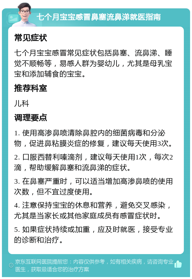 七个月宝宝感冒鼻塞流鼻涕就医指南 常见症状 七个月宝宝感冒常见症状包括鼻塞、流鼻涕、睡觉不顺畅等，易感人群为婴幼儿，尤其是母乳宝宝和添加辅食的宝宝。 推荐科室 儿科 调理要点 1. 使用高渗鼻喷清除鼻腔内的细菌病毒和分泌物，促进鼻粘膜炎症的修复，建议每天使用3次。 2. 口服西替利嗪滴剂，建议每天使用1次，每次2滴，帮助缓解鼻塞和流鼻涕的症状。 3. 在鼻塞严重时，可以适当增加高渗鼻喷的使用次数，但不宜过度使用。 4. 注意保持宝宝的休息和营养，避免交叉感染，尤其是当家长或其他家庭成员有感冒症状时。 5. 如果症状持续或加重，应及时就医，接受专业的诊断和治疗。