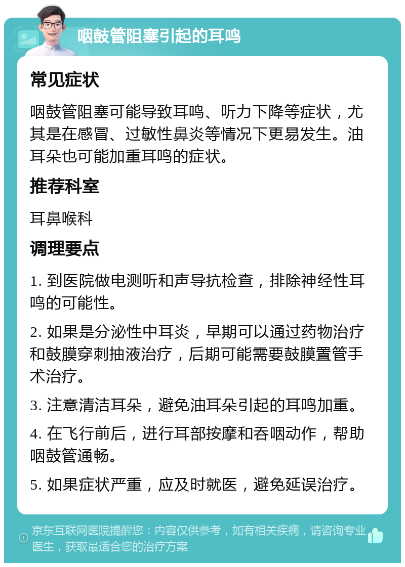 咽鼓管阻塞引起的耳鸣 常见症状 咽鼓管阻塞可能导致耳鸣、听力下降等症状，尤其是在感冒、过敏性鼻炎等情况下更易发生。油耳朵也可能加重耳鸣的症状。 推荐科室 耳鼻喉科 调理要点 1. 到医院做电测听和声导抗检查，排除神经性耳鸣的可能性。 2. 如果是分泌性中耳炎，早期可以通过药物治疗和鼓膜穿刺抽液治疗，后期可能需要鼓膜置管手术治疗。 3. 注意清洁耳朵，避免油耳朵引起的耳鸣加重。 4. 在飞行前后，进行耳部按摩和吞咽动作，帮助咽鼓管通畅。 5. 如果症状严重，应及时就医，避免延误治疗。