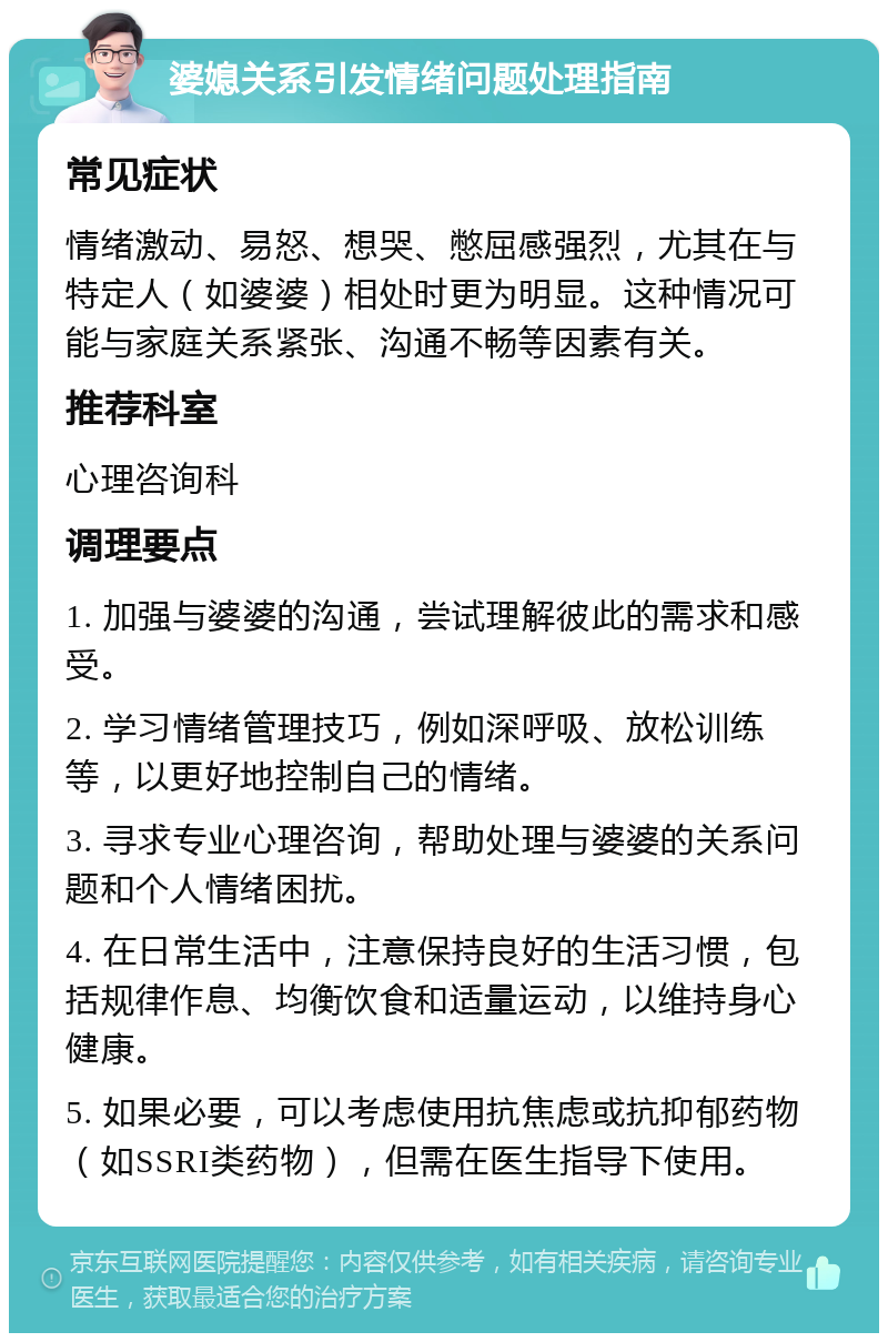 婆媳关系引发情绪问题处理指南 常见症状 情绪激动、易怒、想哭、憋屈感强烈，尤其在与特定人（如婆婆）相处时更为明显。这种情况可能与家庭关系紧张、沟通不畅等因素有关。 推荐科室 心理咨询科 调理要点 1. 加强与婆婆的沟通，尝试理解彼此的需求和感受。 2. 学习情绪管理技巧，例如深呼吸、放松训练等，以更好地控制自己的情绪。 3. 寻求专业心理咨询，帮助处理与婆婆的关系问题和个人情绪困扰。 4. 在日常生活中，注意保持良好的生活习惯，包括规律作息、均衡饮食和适量运动，以维持身心健康。 5. 如果必要，可以考虑使用抗焦虑或抗抑郁药物（如SSRI类药物），但需在医生指导下使用。