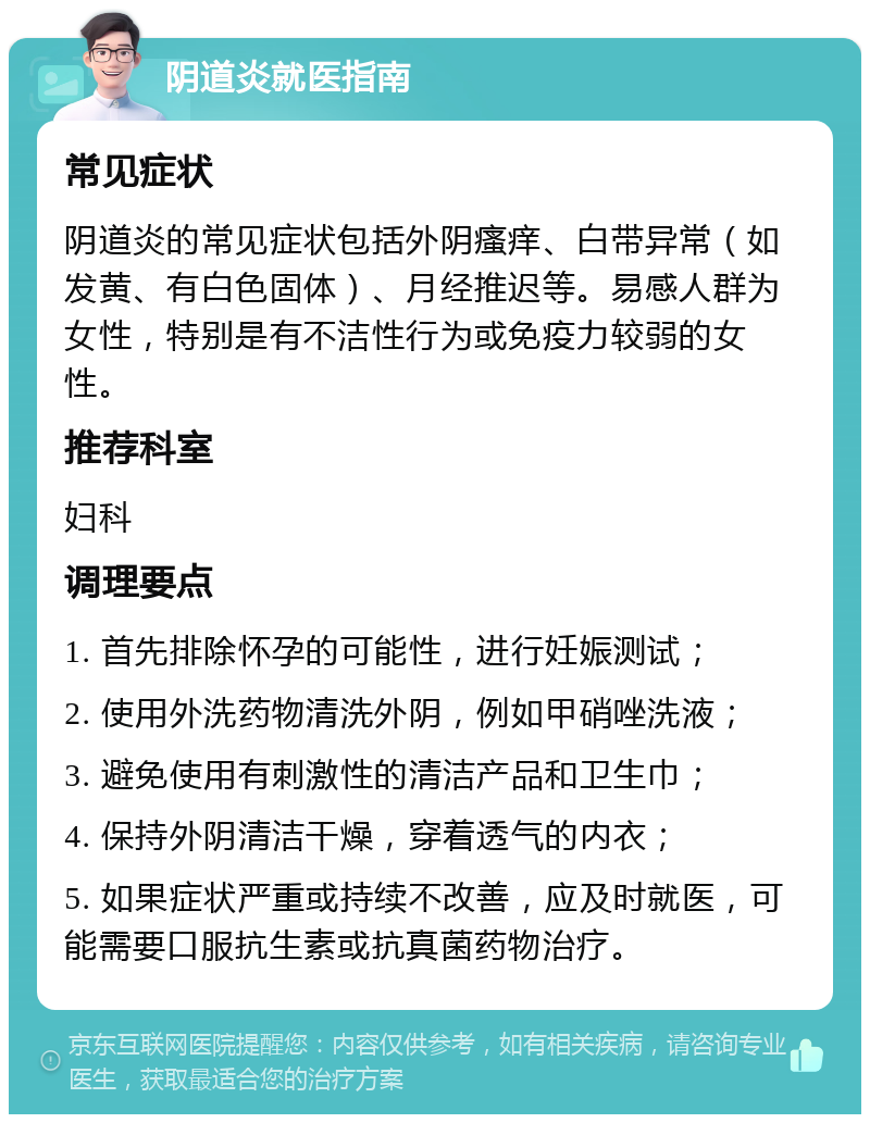 阴道炎就医指南 常见症状 阴道炎的常见症状包括外阴瘙痒、白带异常（如发黄、有白色固体）、月经推迟等。易感人群为女性，特别是有不洁性行为或免疫力较弱的女性。 推荐科室 妇科 调理要点 1. 首先排除怀孕的可能性，进行妊娠测试； 2. 使用外洗药物清洗外阴，例如甲硝唑洗液； 3. 避免使用有刺激性的清洁产品和卫生巾； 4. 保持外阴清洁干燥，穿着透气的内衣； 5. 如果症状严重或持续不改善，应及时就医，可能需要口服抗生素或抗真菌药物治疗。