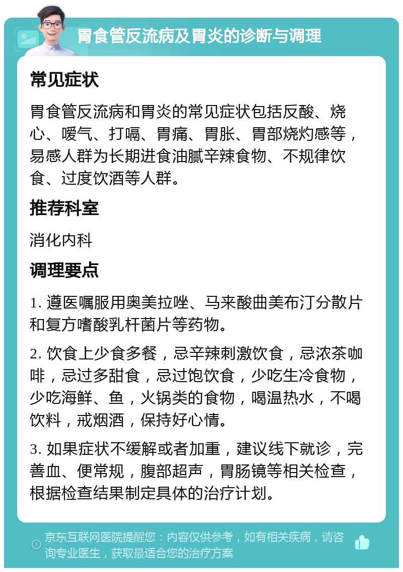 胃食管反流病及胃炎的诊断与调理 常见症状 胃食管反流病和胃炎的常见症状包括反酸、烧心、嗳气、打嗝、胃痛、胃胀、胃部烧灼感等，易感人群为长期进食油腻辛辣食物、不规律饮食、过度饮酒等人群。 推荐科室 消化内科 调理要点 1. 遵医嘱服用奥美拉唑、马来酸曲美布汀分散片和复方嗜酸乳杆菌片等药物。 2. 饮食上少食多餐，忌辛辣刺激饮食，忌浓茶咖啡，忌过多甜食，忌过饱饮食，少吃生冷食物，少吃海鲜、鱼，火锅类的食物，喝温热水，不喝饮料，戒烟酒，保持好心情。 3. 如果症状不缓解或者加重，建议线下就诊，完善血、便常规，腹部超声，胃肠镜等相关检查，根据检查结果制定具体的治疗计划。