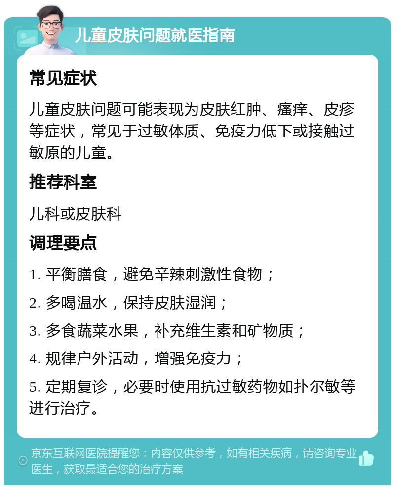 儿童皮肤问题就医指南 常见症状 儿童皮肤问题可能表现为皮肤红肿、瘙痒、皮疹等症状，常见于过敏体质、免疫力低下或接触过敏原的儿童。 推荐科室 儿科或皮肤科 调理要点 1. 平衡膳食，避免辛辣刺激性食物； 2. 多喝温水，保持皮肤湿润； 3. 多食蔬菜水果，补充维生素和矿物质； 4. 规律户外活动，增强免疫力； 5. 定期复诊，必要时使用抗过敏药物如扑尔敏等进行治疗。