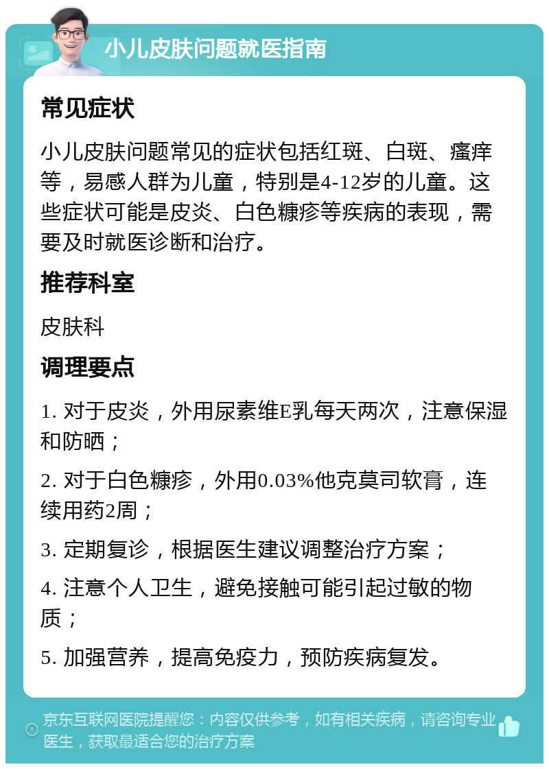 小儿皮肤问题就医指南 常见症状 小儿皮肤问题常见的症状包括红斑、白斑、瘙痒等，易感人群为儿童，特别是4-12岁的儿童。这些症状可能是皮炎、白色糠疹等疾病的表现，需要及时就医诊断和治疗。 推荐科室 皮肤科 调理要点 1. 对于皮炎，外用尿素维E乳每天两次，注意保湿和防晒； 2. 对于白色糠疹，外用0.03%他克莫司软膏，连续用药2周； 3. 定期复诊，根据医生建议调整治疗方案； 4. 注意个人卫生，避免接触可能引起过敏的物质； 5. 加强营养，提高免疫力，预防疾病复发。