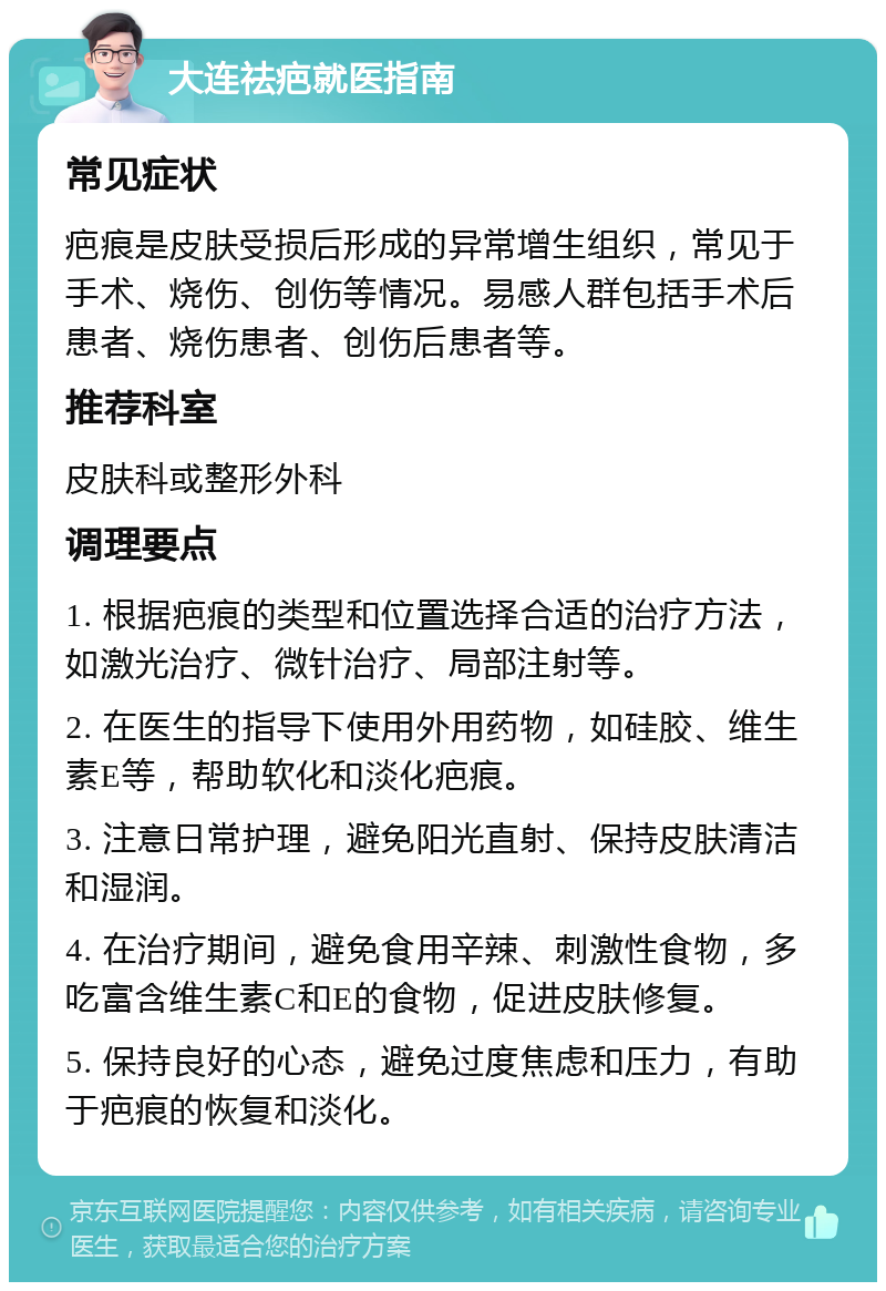 大连祛疤就医指南 常见症状 疤痕是皮肤受损后形成的异常增生组织，常见于手术、烧伤、创伤等情况。易感人群包括手术后患者、烧伤患者、创伤后患者等。 推荐科室 皮肤科或整形外科 调理要点 1. 根据疤痕的类型和位置选择合适的治疗方法，如激光治疗、微针治疗、局部注射等。 2. 在医生的指导下使用外用药物，如硅胶、维生素E等，帮助软化和淡化疤痕。 3. 注意日常护理，避免阳光直射、保持皮肤清洁和湿润。 4. 在治疗期间，避免食用辛辣、刺激性食物，多吃富含维生素C和E的食物，促进皮肤修复。 5. 保持良好的心态，避免过度焦虑和压力，有助于疤痕的恢复和淡化。