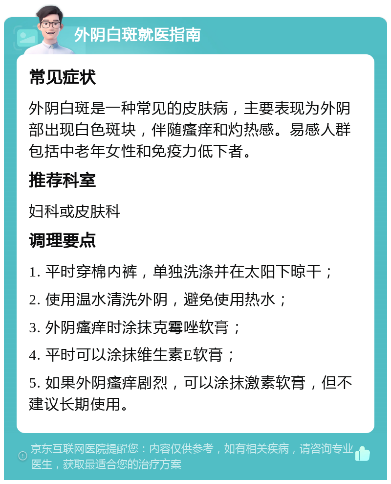 外阴白斑就医指南 常见症状 外阴白斑是一种常见的皮肤病，主要表现为外阴部出现白色斑块，伴随瘙痒和灼热感。易感人群包括中老年女性和免疫力低下者。 推荐科室 妇科或皮肤科 调理要点 1. 平时穿棉内裤，单独洗涤并在太阳下晾干； 2. 使用温水清洗外阴，避免使用热水； 3. 外阴瘙痒时涂抹克霉唑软膏； 4. 平时可以涂抹维生素E软膏； 5. 如果外阴瘙痒剧烈，可以涂抹激素软膏，但不建议长期使用。