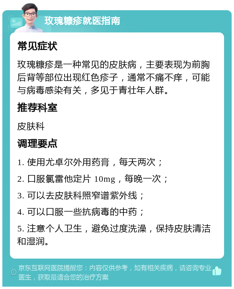 玫瑰糠疹就医指南 常见症状 玫瑰糠疹是一种常见的皮肤病，主要表现为前胸后背等部位出现红色疹子，通常不痛不痒，可能与病毒感染有关，多见于青壮年人群。 推荐科室 皮肤科 调理要点 1. 使用尤卓尔外用药膏，每天两次； 2. 口服氯雷他定片 10mg，每晚一次； 3. 可以去皮肤科照窄谱紫外线； 4. 可以口服一些抗病毒的中药； 5. 注意个人卫生，避免过度洗澡，保持皮肤清洁和湿润。