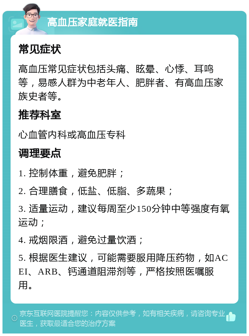 高血压家庭就医指南 常见症状 高血压常见症状包括头痛、眩晕、心悸、耳鸣等，易感人群为中老年人、肥胖者、有高血压家族史者等。 推荐科室 心血管内科或高血压专科 调理要点 1. 控制体重，避免肥胖； 2. 合理膳食，低盐、低脂、多蔬果； 3. 适量运动，建议每周至少150分钟中等强度有氧运动； 4. 戒烟限酒，避免过量饮酒； 5. 根据医生建议，可能需要服用降压药物，如ACEI、ARB、钙通道阻滞剂等，严格按照医嘱服用。