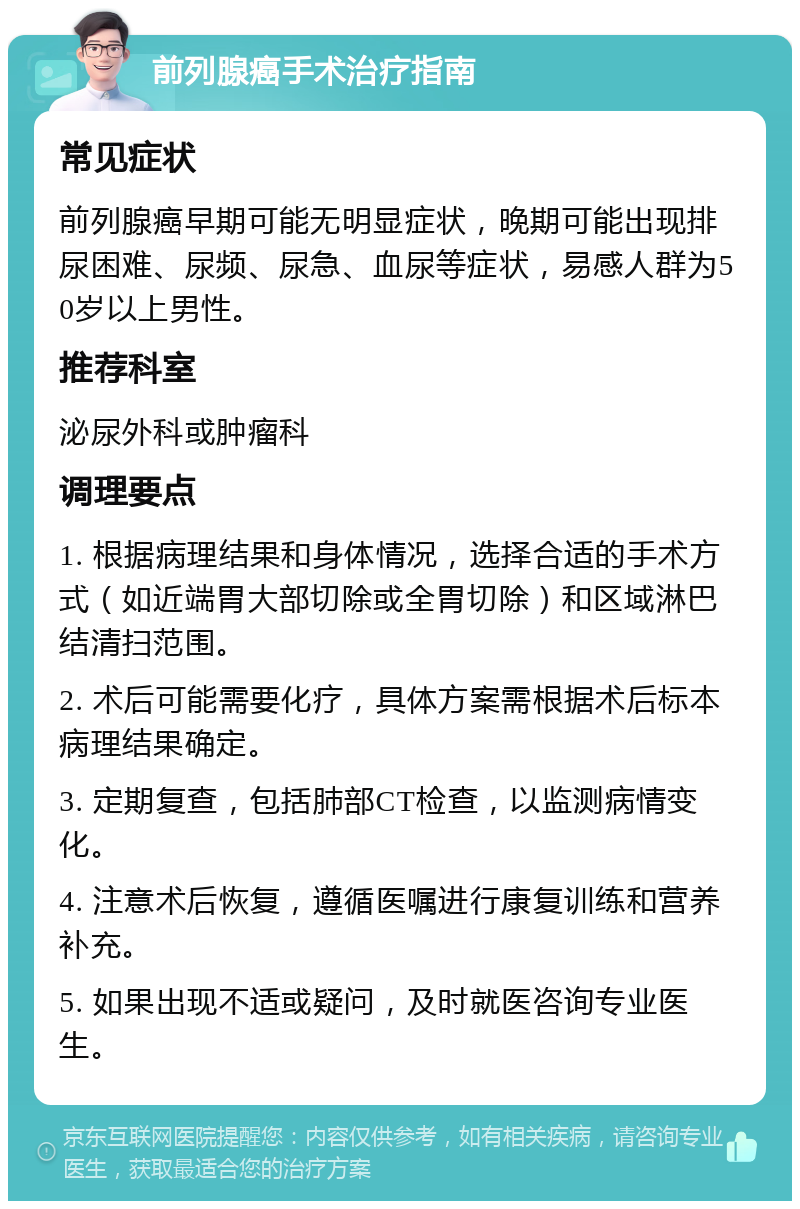 前列腺癌手术治疗指南 常见症状 前列腺癌早期可能无明显症状，晚期可能出现排尿困难、尿频、尿急、血尿等症状，易感人群为50岁以上男性。 推荐科室 泌尿外科或肿瘤科 调理要点 1. 根据病理结果和身体情况，选择合适的手术方式（如近端胃大部切除或全胃切除）和区域淋巴结清扫范围。 2. 术后可能需要化疗，具体方案需根据术后标本病理结果确定。 3. 定期复查，包括肺部CT检查，以监测病情变化。 4. 注意术后恢复，遵循医嘱进行康复训练和营养补充。 5. 如果出现不适或疑问，及时就医咨询专业医生。