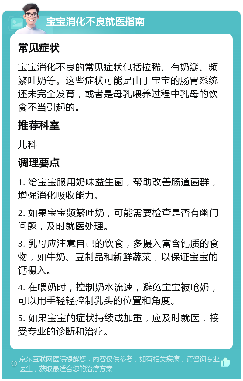 宝宝消化不良就医指南 常见症状 宝宝消化不良的常见症状包括拉稀、有奶瓣、频繁吐奶等。这些症状可能是由于宝宝的肠胃系统还未完全发育，或者是母乳喂养过程中乳母的饮食不当引起的。 推荐科室 儿科 调理要点 1. 给宝宝服用奶味益生菌，帮助改善肠道菌群，增强消化吸收能力。 2. 如果宝宝频繁吐奶，可能需要检查是否有幽门问题，及时就医处理。 3. 乳母应注意自己的饮食，多摄入富含钙质的食物，如牛奶、豆制品和新鲜蔬菜，以保证宝宝的钙摄入。 4. 在喂奶时，控制奶水流速，避免宝宝被呛奶，可以用手轻轻控制乳头的位置和角度。 5. 如果宝宝的症状持续或加重，应及时就医，接受专业的诊断和治疗。