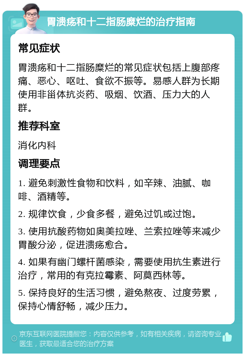 胃溃疡和十二指肠糜烂的治疗指南 常见症状 胃溃疡和十二指肠糜烂的常见症状包括上腹部疼痛、恶心、呕吐、食欲不振等。易感人群为长期使用非甾体抗炎药、吸烟、饮酒、压力大的人群。 推荐科室 消化内科 调理要点 1. 避免刺激性食物和饮料，如辛辣、油腻、咖啡、酒精等。 2. 规律饮食，少食多餐，避免过饥或过饱。 3. 使用抗酸药物如奥美拉唑、兰索拉唑等来减少胃酸分泌，促进溃疡愈合。 4. 如果有幽门螺杆菌感染，需要使用抗生素进行治疗，常用的有克拉霉素、阿莫西林等。 5. 保持良好的生活习惯，避免熬夜、过度劳累，保持心情舒畅，减少压力。